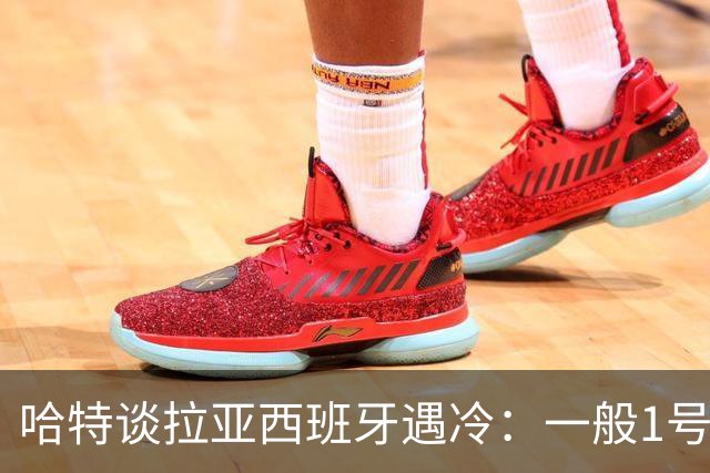 哈特谈拉亚西班牙遇冷：一般1号门将自己不犯错，教练很难换人的