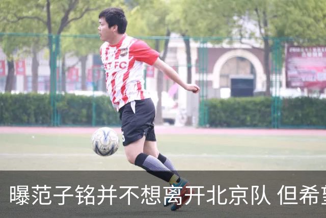 曝范子铭并不想离开北京队 但希望有球打不想待废