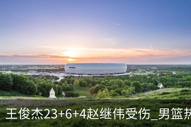 王俊杰23+6+4赵继伟受伤 男篮热身赛击败澳大利亚